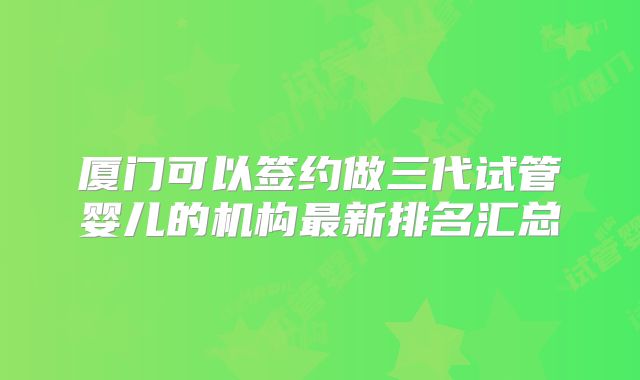 厦门可以签约做三代试管婴儿的机构最新排名汇总
