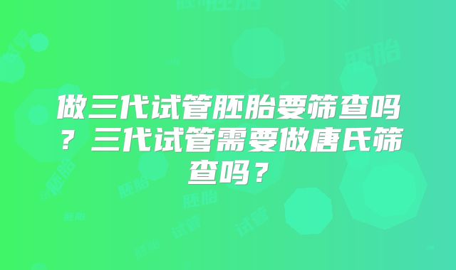 做三代试管胚胎要筛查吗？三代试管需要做唐氏筛查吗？
