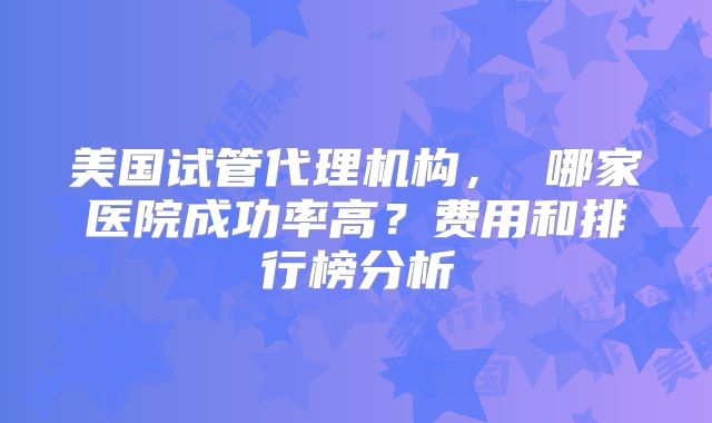 美国试管代理机构， 哪家医院成功率高？费用和排行榜分析