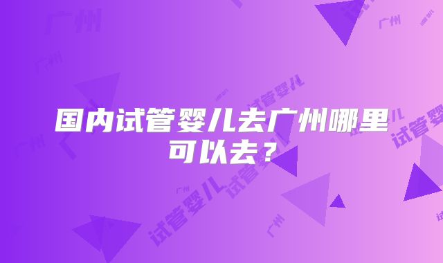 国内试管婴儿去广州哪里可以去？