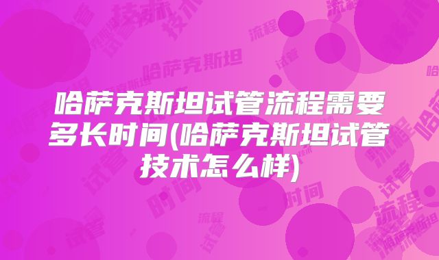 哈萨克斯坦试管流程需要多长时间(哈萨克斯坦试管技术怎么样)