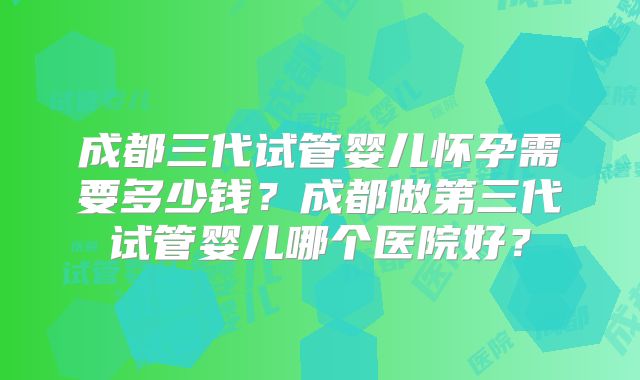 成都三代试管婴儿怀孕需要多少钱?成都做第三代试管婴儿哪个医院好?