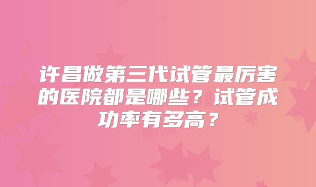 许昌做第三代试管最厉害的医院都是哪些？试管成功率有多高？