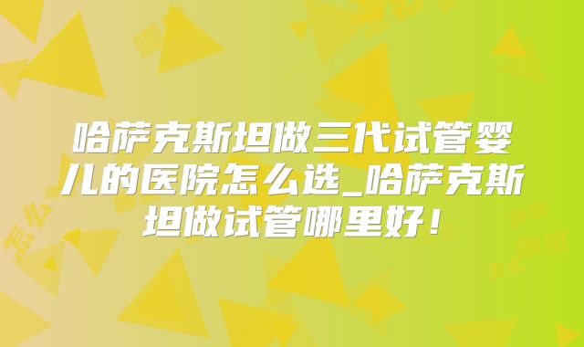 哈萨克斯坦做三代试管婴儿的医院怎么选_哈萨克斯坦做试管哪里好！