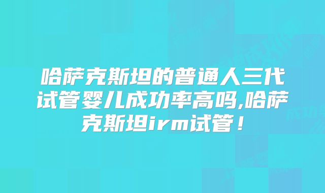 哈萨克斯坦的普通人三代试管婴儿成功率高吗,哈萨克斯坦irm试管！