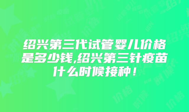 绍兴第三代试管婴儿价格是多少钱,绍兴第三针疫苗什么时候接种！