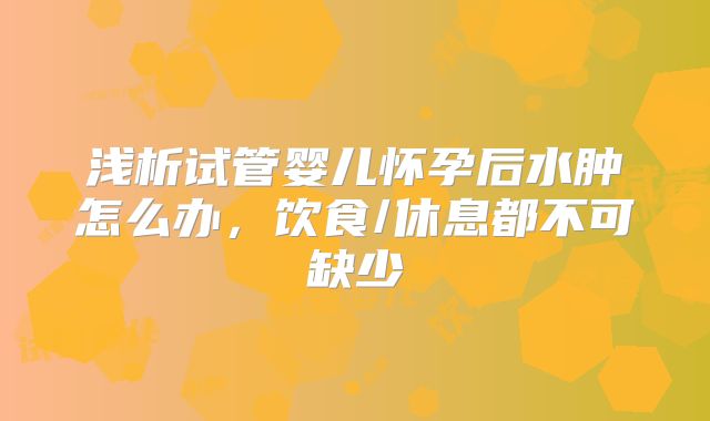 浅析试管婴儿怀孕后水肿怎么办，饮食/休息都不可缺少