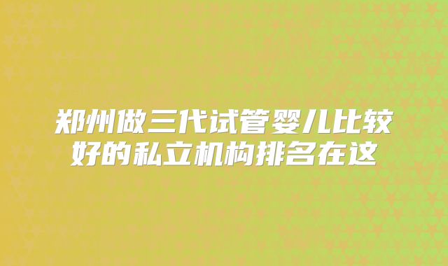 郑州做三代试管婴儿比较好的私立机构排名在这