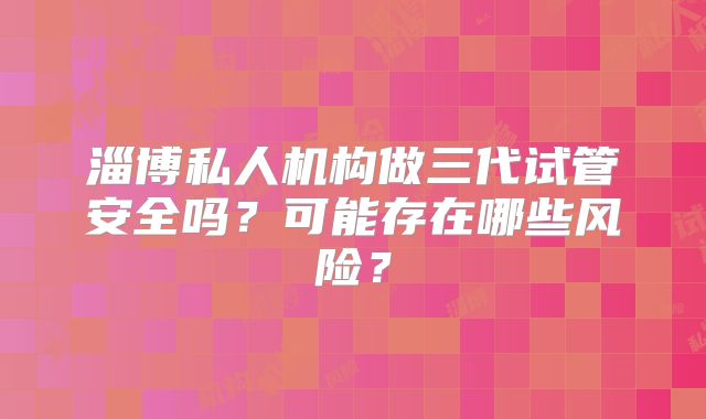 淄博私人机构做三代试管安全吗？可能存在哪些风险？
