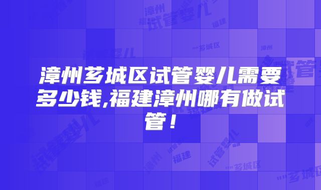 漳州芗城区试管婴儿需要多少钱,福建漳州哪有做试管！