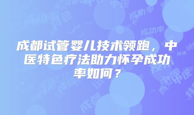 成都试管婴儿技术领跑，中医特色疗法助力怀孕成功率如何？