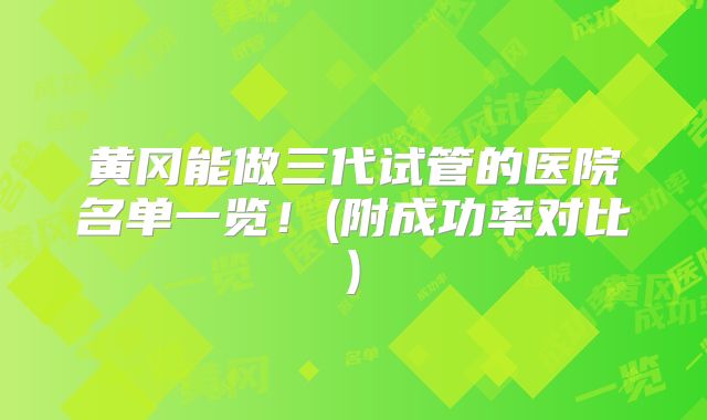 黄冈能做三代试管的医院名单一览！(附成功率对比)