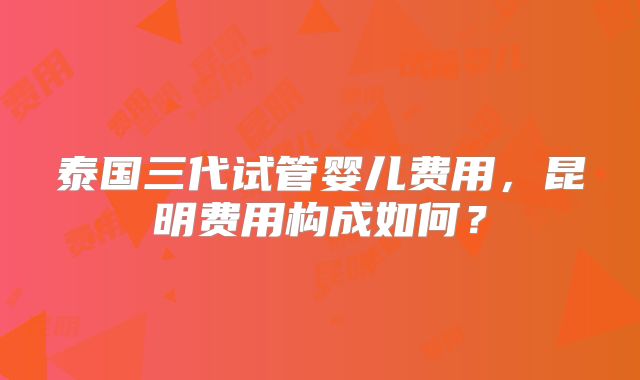 泰国三代试管婴儿费用，昆明费用构成如何？