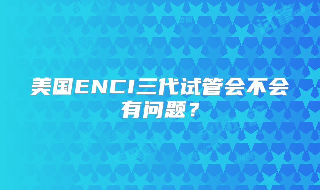 美国ENCI三代试管会不会有问题？