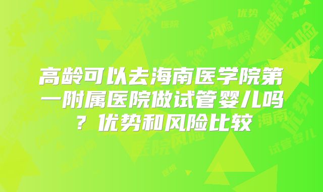 高龄可以去海南医学院第一附属医院做试管婴儿吗？优势和风险比较