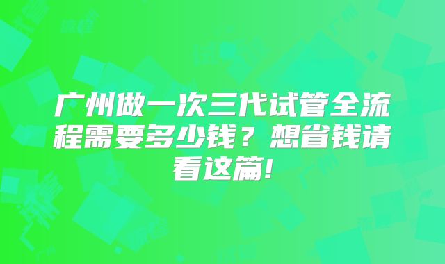 广州做一次三代试管全流程需要多少钱？想省钱请看这篇!