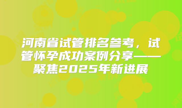 河南省试管排名参考，试管怀孕成功案例分享——聚焦2025年新进展