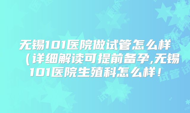 无锡101医院做试管怎么样（详细解读可提前备孕,无锡101医院生殖科怎么样！