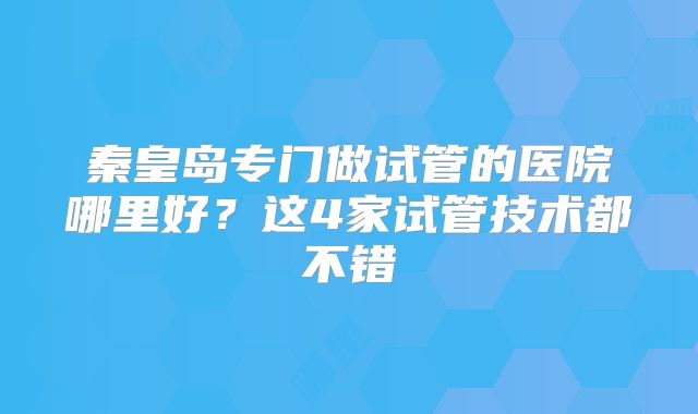 秦皇岛专门做试管的医院哪里好?这4家试管技术都不错