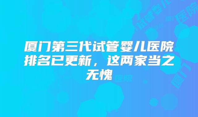 厦门第三代试管婴儿医院排名已更新,这两家当之无愧