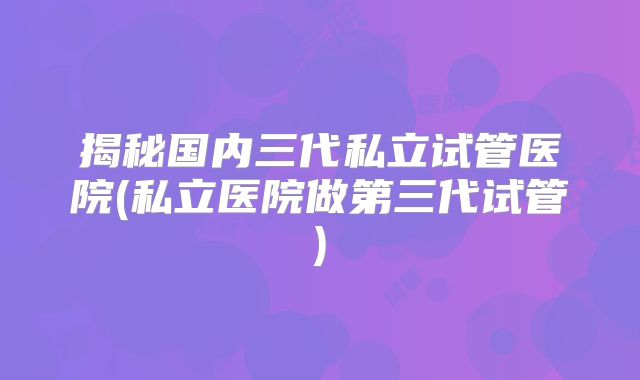揭秘国内三代私立试管医院(私立医院做第三代试管)