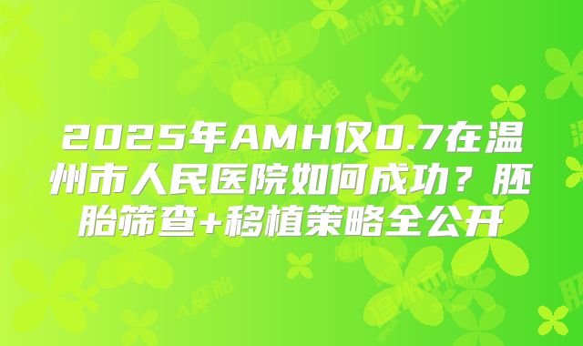 2025年AMH仅0.7在温州市人民医院如何成功？胚胎筛查+移植策略全公开