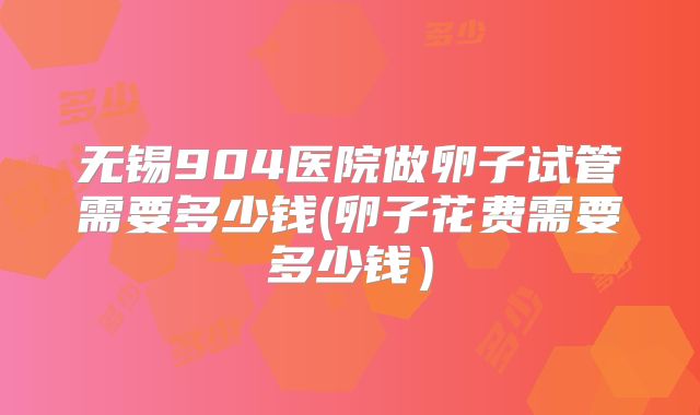 无锡904医院做卵子试管需要多少钱(卵子花费需要多少钱）
