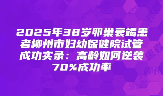 2025年38岁卵巢衰竭患者柳州市妇幼保健院试管成功实录：高龄如何逆袭70%成功率