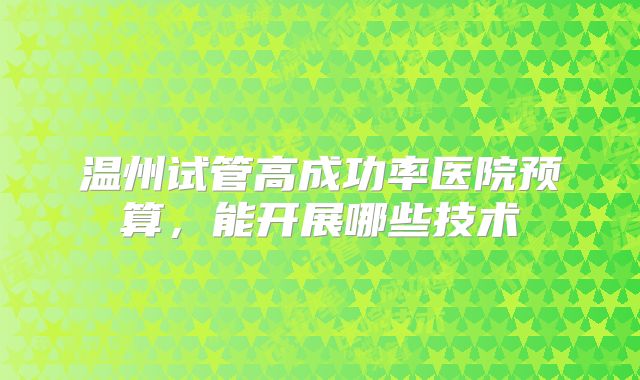 温州试管高成功率医院预算，能开展哪些技术