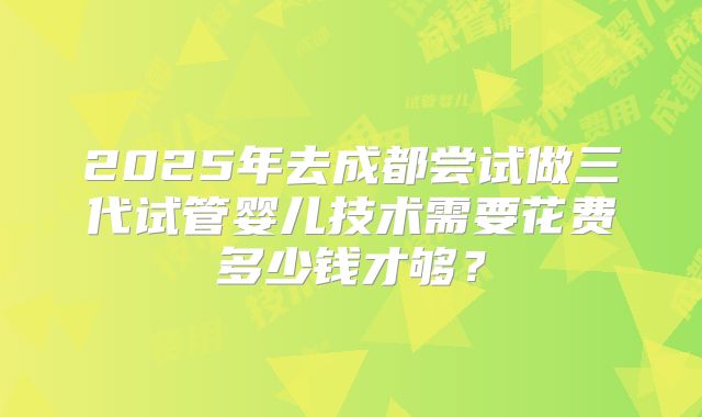 2025年去成都尝试做三代试管婴儿技术需要花费多少钱才够?