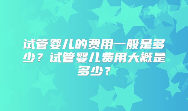 试管婴儿的费用一般是多少？试管婴儿费用大概是多少？