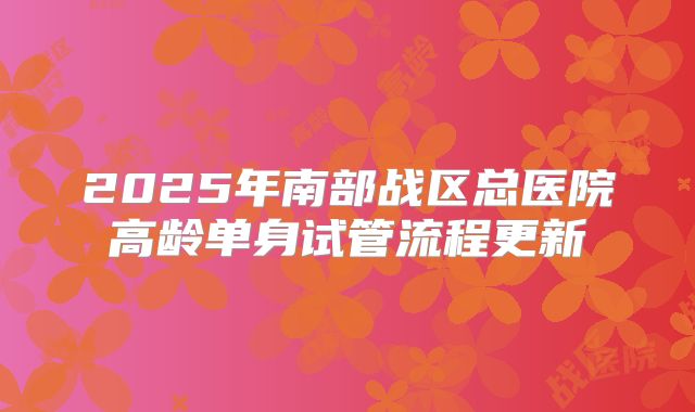 2025年南部战区总医院高龄单身试管流程更新