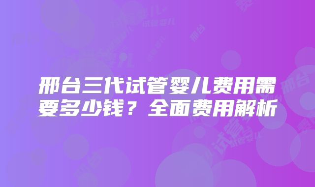 邢台三代试管婴儿费用需要多少钱？全面费用解析