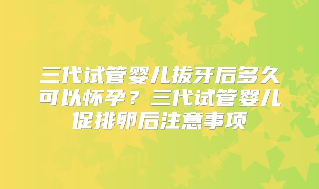 三代试管婴儿拔牙后多久可以怀孕？三代试管婴儿促排卵后注意事项