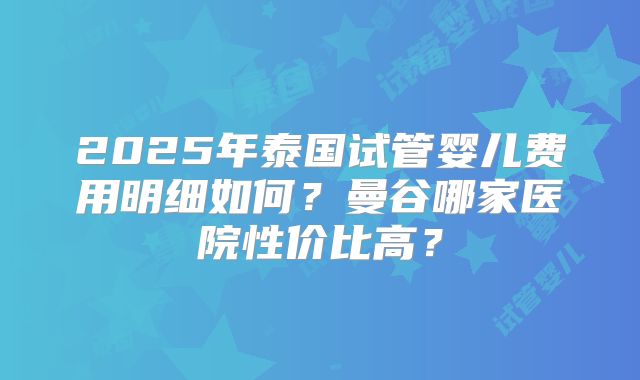 2025年泰国试管婴儿费用明细如何？曼谷哪家医院性价比高？