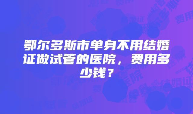 鄂尔多斯市单身不用结婚证做试管的医院，费用多少钱？