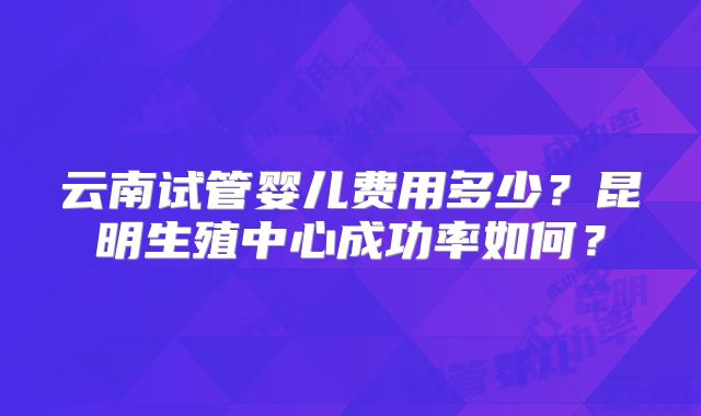 云南试管婴儿费用多少？昆明生殖中心成功率如何？