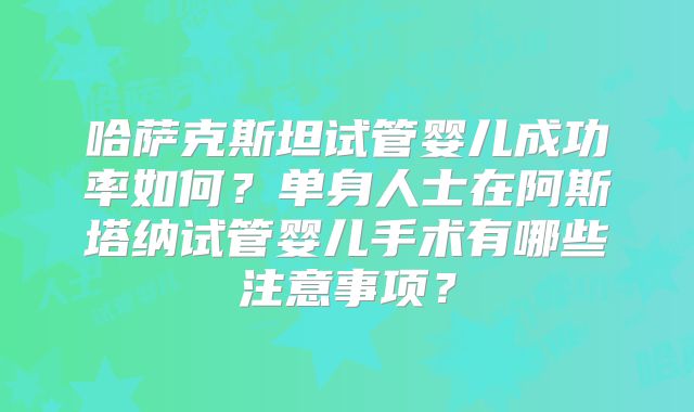 哈萨克斯坦试管婴儿成功率如何？单身人士在阿斯塔纳试管婴儿手术有哪些注意事项？