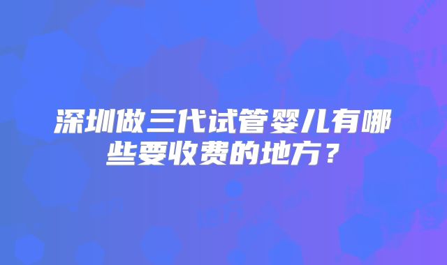 深圳做三代试管婴儿有哪些要收费的地方?