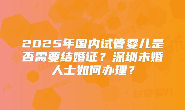 2025年国内试管婴儿是否需要结婚证？深圳未婚人士如何办理？