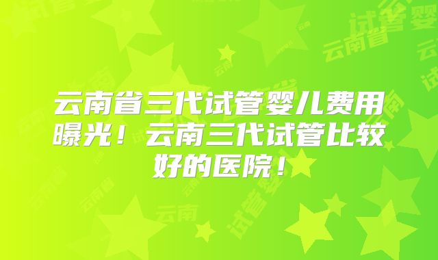 云南省三代试管婴儿费用曝光！云南三代试管比较好的医院！