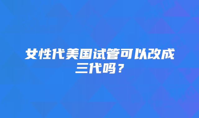 女性代美国试管可以改成三代吗？