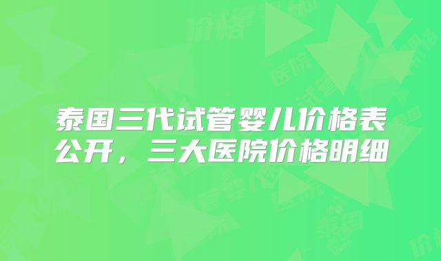 泰国三代试管婴儿价格表公开，三大医院价格明细