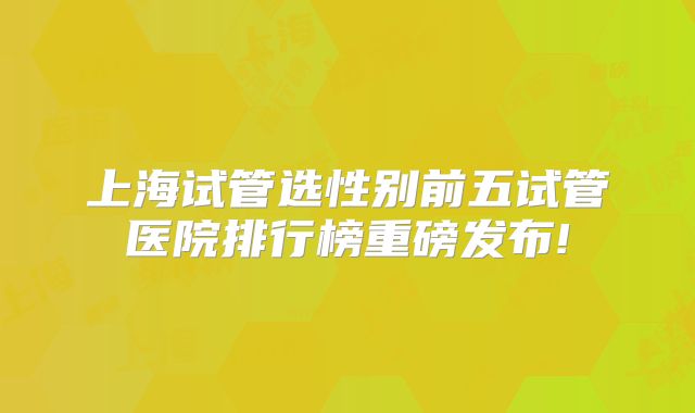 上海试管选性别前五试管医院排行榜重磅发布!