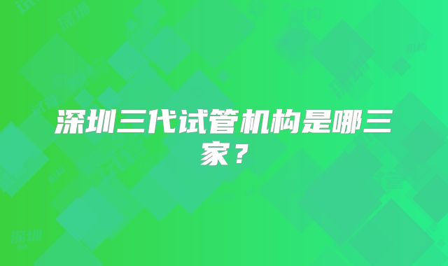 深圳三代试管机构是哪三家？