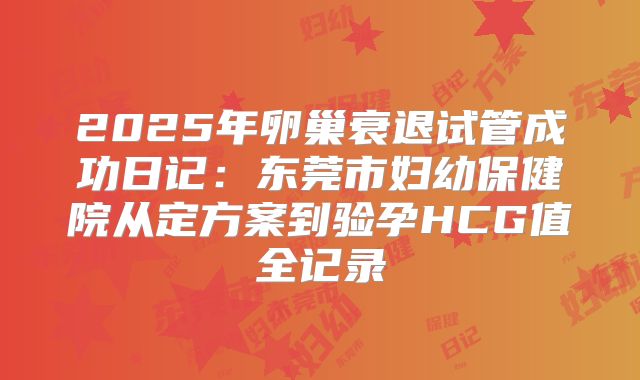 2025年卵巢衰退试管成功日记：东莞市妇幼保健院从定方案到验孕HCG值全记录