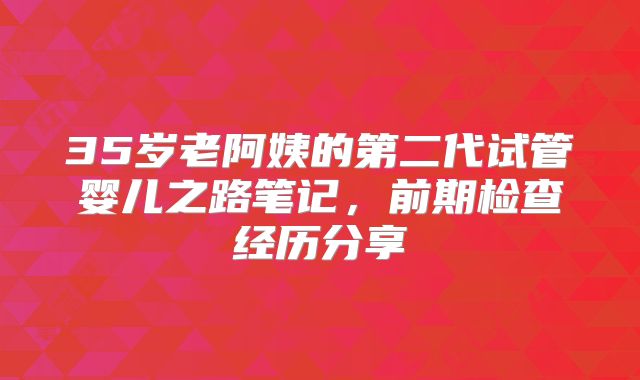 35岁老阿姨的第二代试管婴儿之路笔记，前期检查经历分享