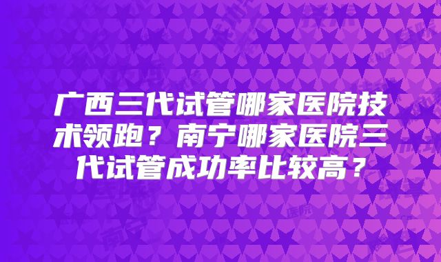 广西三代试管哪家医院技术领跑？南宁哪家医院三代试管成功率比较高？