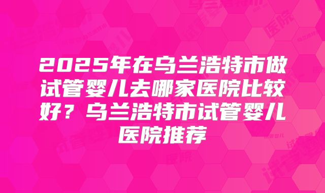 2025年在乌兰浩特市做试管婴儿去哪家医院比较好?乌兰浩特市试管婴儿医院推荐