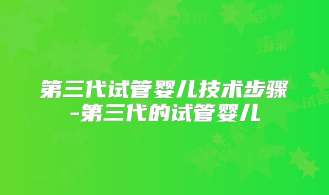 第三代试管婴儿技术步骤-第三代的试管婴儿